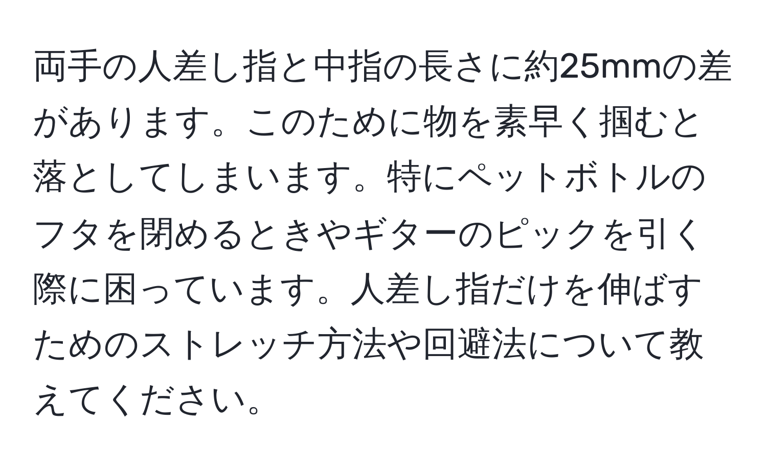 両手の人差し指と中指の長さに約25mmの差があります。このために物を素早く掴むと落としてしまいます。特にペットボトルのフタを閉めるときやギターのピックを引く際に困っています。人差し指だけを伸ばすためのストレッチ方法や回避法について教えてください。