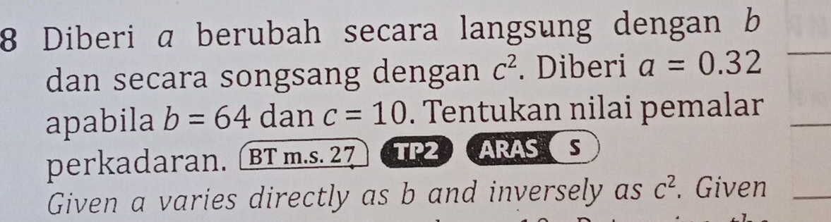 Diberi a berubah secara langsung dengan b
dan secara songsang dengan C^2. Diberi a=0.32
apabila b=64 dan c=10. Tentukan nilai pemalar 
perkadaran. BT m.s. 27 TP2 ARASS 
Given a varies directly as b and inversely as c^2. Given