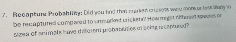 Recapture Probability: Did you find that marked crickets were more or less likely to 
be recaptured compared to unmarked crickets? How might different species or 
sizes of animals have different probabilities of being recaptured?