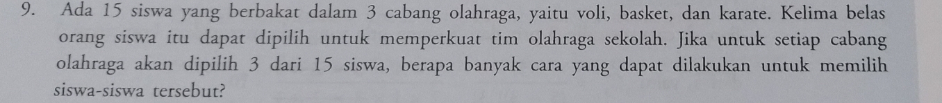 Ada 15 siswa yang berbakat dalam 3 cabang olahraga, yaitu voli, basket, dan karate. Kelima belas 
orang siswa itu dapat dipilih untuk memperkuat tim olahraga sekolah. Jika untuk setiap cabang 
olahraga akan dipilih 3 dari 15 siswa, berapa banyak cara yang dapat dilakukan untuk memilih 
siswa-siswa tersebut?