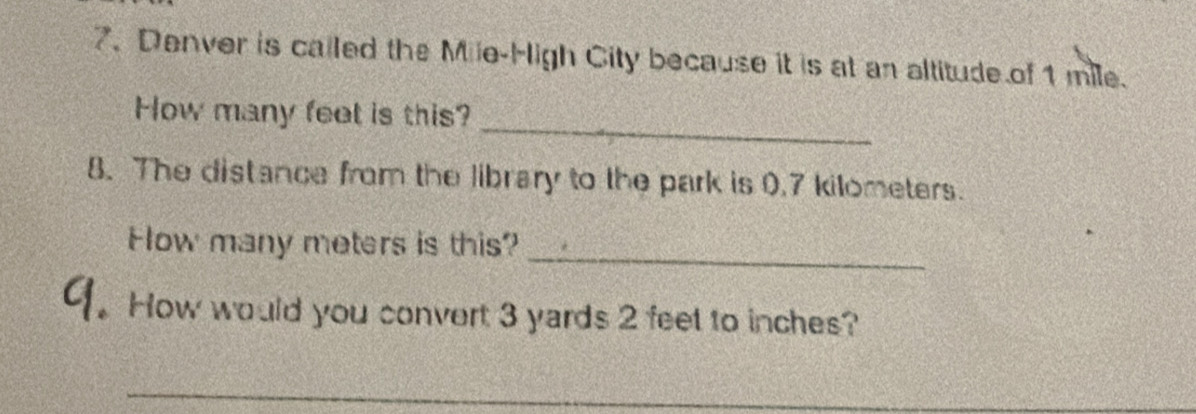 Denver is called the Mile -High City because it is at an altitude of 1 mile. 
_ 
How many feet is this? 
8. The distance from the library to the park is 0.7 kilometers. 
_ 
Fow many meters is this? 
1. How would you convert 3 yards 2 feet to inches? 
_ 
_ 
_