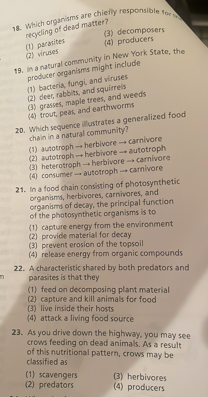 Which organisms are chiefly responsible 
recycling of dead matter?
(3) decomposers
(1) parasites
(4) producers
(2) viruses
19. In a natural community in New York State, the
producer organisms might include
(1) bacteria, fungi, and viruses
(2) deer, rabbits, and squirrels
(3) grasses, maple trees, and weeds
(4) trout, peas, and earthworms
20. Which sequence illustrates a generalized food
chain in a natural community?
(1) autotroph → herbivore → carnivore
(2) autotroph → herbivore → autotroph
(3) heterotroph → herbivore → carnivore
(4) consumer → autotroph → carnivore
21. In a food chain consisting of photosynthetic
organisms, herbivores, carnivores, and
organisms of decay, the principal function
of the photosynthetic organisms is to
(1) capture energy from the environment
(2) provide material for decay
(3) prevent erosion of the topsoil
(4) release energy from organic compounds
22. A characteristic shared by both predators and
n parasites is that they
(1) feed on decomposing plant material
(2) capture and kill animals for food
(3) live inside their hosts
(4) attack a living food source
23. As you drive down the highway, you may see
crows feeding on dead animals. As a result
of this nutritional pattern, crows may be
classified as
(1) scavengers (3) herbivores
(2) predators (4) producers