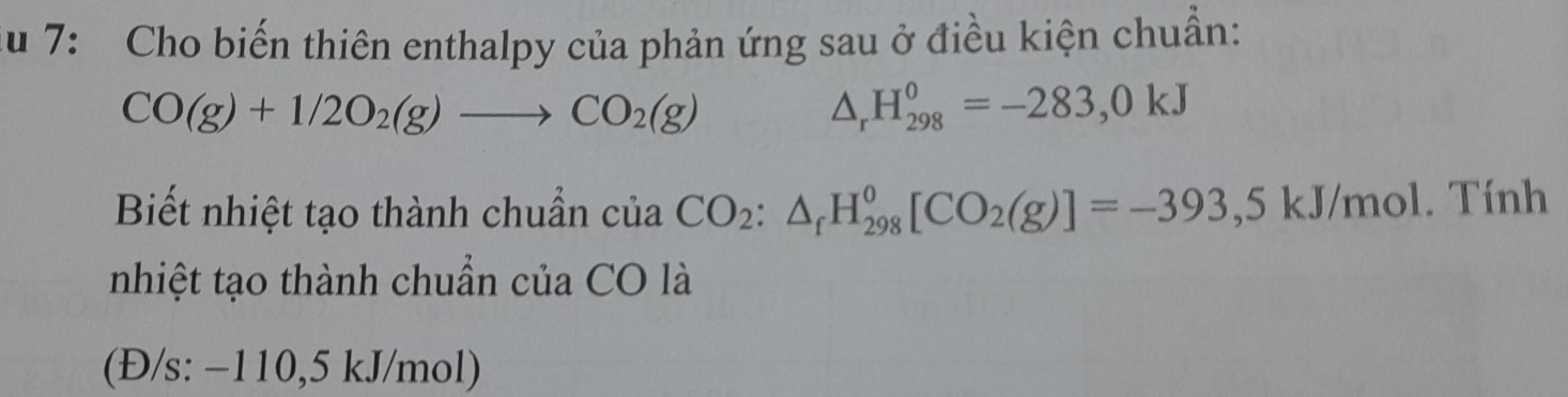 du 7: Cho biến thiên enthalpy của phản ứng sau ở điều kiện chuẩn:
CO(g)+1/2O_2(g)to CO_2(g)
△ _rH_(298)^0=-283,0kJ
Biết nhiệt tạo thành chuẩn của CO_2:△ _fH_(298)^0[CO_2(g)]=-393,5kJ/mol. Tính 
nhiệt tạo thành chuẩn của CO là 
(Đ/s: −110,5 kJ/mol)