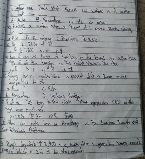 When one Finds What Percent one wumber is of another
he looks for_
A. Base B. Percentage c. rate do ratio
) Finding a number When a Percent of is Known Mooms solving
for
a. Bose B. Percenstage C. Proportion d. Ratio
16 is 25% of 69
a. 16 6. 25% c. 69 d. 4
I two of the 50 Pieces of domatoes in the basker are notten this
is 4% of all the tomahes in the Baket which is the came.
9. 5 b. 2 c 9% d. 18
Soling for a number when a percent of it is Known means
Computing for the_
a. Base C. Rate
B. Percentage D. techans thriddle.
7 of the a5 boys in the class Wear eyeglasses 20% of the
boys wear Eyeglasses.
03 20% 6) 35 () 4 dige
1B. Show the rate base or Perconbage in the teachan Triangle about
the following Problems
Rogel depited Z, 800 in a beak after a year, his monoy earned
oo Which is 5% of his intial deporit.