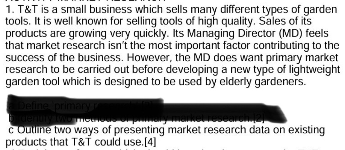 T&T is a small business which sells many different types of garden 
tools. It is well known for selling tools of high quality. Sales of its 
products are growing very quickly. Its Managing Director (MD) feels 
that market research isn’t the most important factor contributing to the 
success of the business. However, the MD does want primary market 
research to be carried out before developing a new type of lightweight 
garden tool which is designed to be used by elderly gardeners. 
Define 'primary r 
identify two methe hary market research.[2] 
c Outline two ways of presenting market research data on existing 
products that T&T could use.[4]