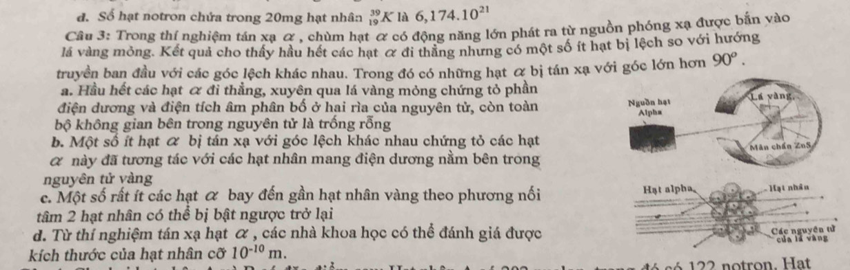 đ. Số hạt notron chứa trong 20mg hạt nhân _(19)^(39)K là 6,174.10^(21)
Câu 3: Trong thí nghiệm tán xạ α , chùm hạt α có động năng lớn phát ra từ nguồn phóng xạ được bắn vào
lá vàng mỏng. Kết quả cho thấy hầu hết các hạt ơ đi thẳng nhưng có một số ít hạt bị lệch so với hướng
truyền ban đầu với các góc lệch khác nhau. Trong đó có những hạt & bị tán xạ với góc lớn hơn 90^o.
a. Hầu hết các hạt ơ đi thẳng, xuyên qua lá vàng mỏng chứng tỏ phần
điện dương và điện tích âm phân bố ở hai rìa của nguyên tử, còn toàn 
bộ không gian bên trong nguyên tử là trống rỗng
b. Một số ít hạt & bị tán xạ với góc lệch khác nhau chứng tỏ các hạt
α này đã tương tác với các hạt nhân mang điện dương nằm bên trong
nguyên tử vàng
c. Một số rất ít các hạt α bay đến gần hạt nhân vàng theo phương nối 
tâm 2 hạt nhân có thể bị bật ngược trở lại
d. Từ thí nghiệm tán xạ hạt α , các nhà khoa học có thể đánh giá được
kích thước của hạt nhân cỡ 10^(-10)m.