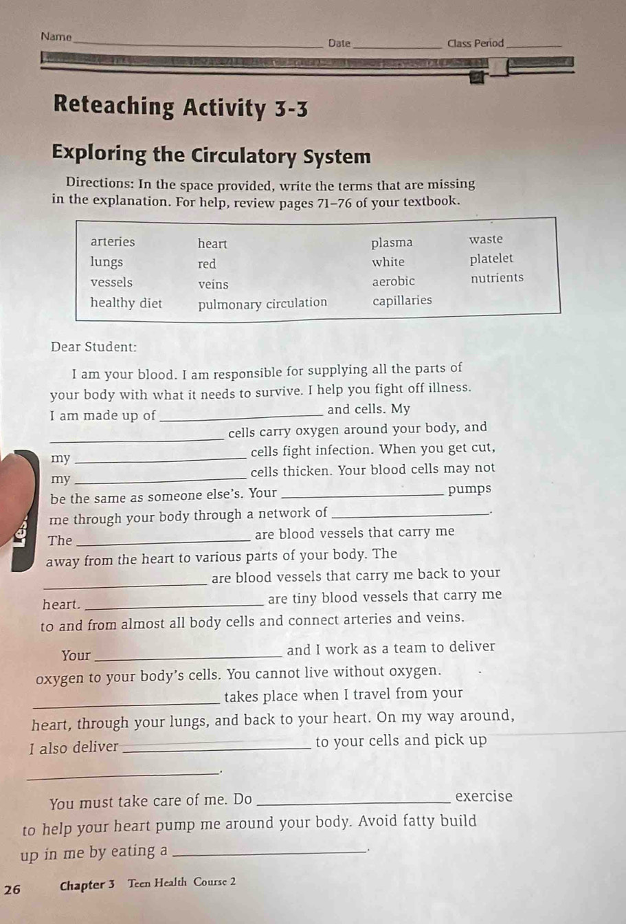 Name_ Date _Class Period_
Reteaching Activity 3-3
Exploring the Circulatory System
Directions: In the space provided, write the terms that are missing
in the explanation. For help, review pages 71-76 of your textbook.
arteries heart plasma waste
lungs red white platelet
vessels veins aerobic nutrients
healthy diet pulmonary circulation capillaries
Dear Student:
I am your blood. I am responsible for supplying all the parts of
your body with what it needs to survive. I help you fight off illness.
I am made up of_ and cells. My
_
cells carry oxygen around your body, and
my
_
cells fight infection. When you get cut,
cells thicken. Your blood cells may not
my
_
be the same as someone else’s. Your _pumps
me through your body through a network of_
.
The_ are blood vessels that carry me
away from the heart to various parts of your body. The
_are blood vessels that carry me back to your
heart. _are tiny blood vessels that carry me
to and from almost all body cells and connect arteries and veins.
Your_ and I work as a team to deliver
oxygen to your body’s cells. You cannot live without oxygen.
_
takes place when I travel from your
heart, through your lungs, and back to your heart. On my way around,
I also deliver _to your cells and pick up
__.
You must take care of me. Do _exercise
to help your heart pump me around your body. Avoid fatty build
up in me by eating a_
.
26 Chapter 3 Teen Health Course 2