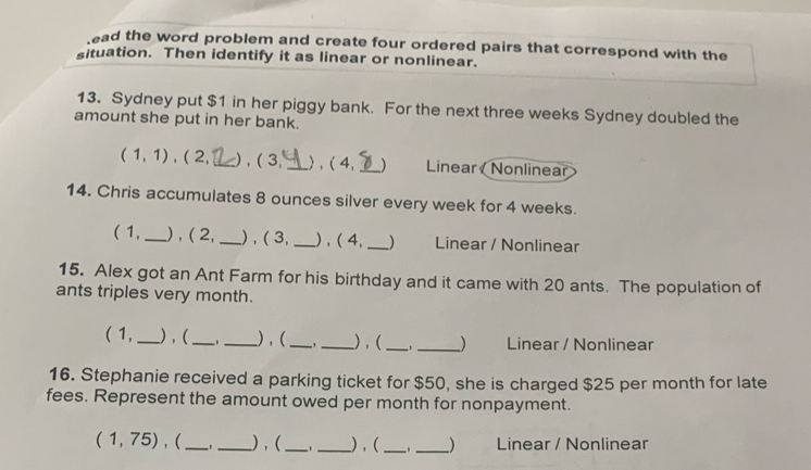 ead the word problem and create four ordered pairs that correspond with the 
situation. Then identify it as linear or nonlinear. 
13. Sydney put $1 in her piggy bank. For the next three weeks Sydney doubled the 
amount she put in her bank
(1,1) , ( 2, _),( 3, _) , ( 4, _) Linear Nonlinear 
14. Chris accumulates 8 ounces silver every week for 4 weeks. 
( 1,_ ) , ( 2, _) , ( 3, _) , ( 4, _) Linear / Nonlinear 
15. Alex got an Ant Farm for his birthday and it came with 20 ants. The population of 
ants triples very month. 
( 1, _),(_ _) , (_ _) , ( __) Linear / Nonlinear 
16. Stephanie received a parking ticket for $50, she is charged $25 per month for late 
fees. Represent the amount owed per month for nonpayment.
(1,75) , (_ _) , (_ ,_ ),( __) Linear / Nonlinear