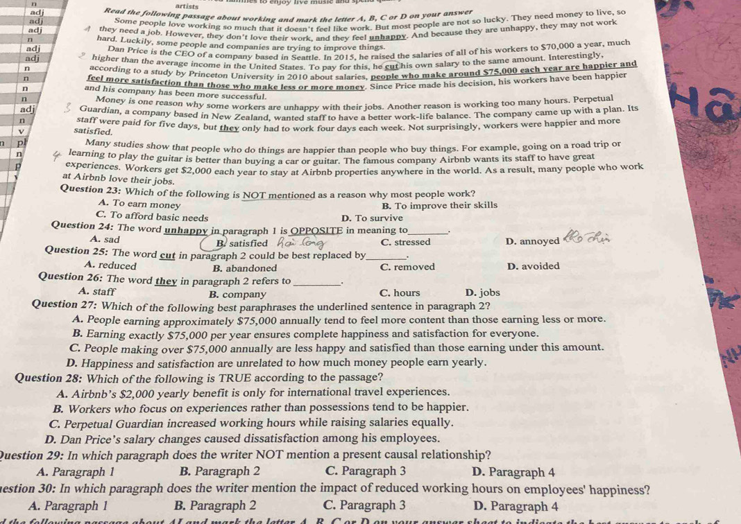 artists
Read the following passage about working and mark the letter A, B, C or D on your answer
Some people love working so much that it doesn't feel like work. But most people are not so lucky. They need money to live, so
they need a job. However, they don't love their work, and they feel unhappy. And because they are unhappy, they may not work
hard. Luckily, some people and companies are trying to improve things.
Dan Price is the CEO of a company based in Scattle. In 2015, he raised the salaries of all of his workers to $70,000 a year, much
higher than the average income in the United States. To pay for this, he cut his own salary to the same amount. Interestingly
according to a study by Princeton University in 2010 about salaries, people who make around $75,000 each year are happier and
n feel more satisfaction than those who make less or more moncy. Since Price made his decision, his workers have been happier
n and his company has been more successful.
n Money is one reason why some workers are unhappy with their jobs. Another reason is working too many hours. Perpetual
adi Guardian, a company based in New Zealand. wanted staff to have a better work-life balance. The company came up with a plan. Its
n staff were paid for five days, but they only had to work four days each week. Not surprisingly, workers were happier and more
satisfied.
n p Many studies show that people who do things are happier than people who buy things. For example, going on a road trip or
n learning to play the guitar is better than buying a car or guitar. The famous company Airbnb wants its staff to have great
p experiences. Workers get $2,000 each year to stay at Airbnb properties anywhere in the world. As a result, many people who work
at Airbnb love their jobs.
Question 23: Which of the following is NOT mentioned as a reason why most people work?
A. To earn money B. To improve their skills
C. To afford basic needs D. To survive
Question 24: The word unhappy in paragraph 1 is OPPQSITE in meaning to_ .
A. sad
B. satisfied C. stressed D. annoyed
Question 25: The word cut in paragraph 2 could be best replaced by_ .
A. reduced C. removed D. avoided
B. abandoned
Question 26: The word they in paragraph 2 refers to_ .
A. staff B. company C. hours D. jobs
Question 27: Which of the following best paraphrases the underlined sentence in paragraph 2?
A. People earning approximately $75,000 annually tend to feel more content than those earning less or more.
B. Earning exactly $75,000 per year ensures complete happiness and satisfaction for everyone.
C. People making over $75,000 annually are less happy and satisfied than those earning under this amount.
D. Happiness and satisfaction are unrelated to how much money people earn yearly.
Question 28: Which of the following is TRUE according to the passage?
A. Airbnb’s $2,000 yearly benefit is only for international travel experiences.
B. Workers who focus on experiences rather than possessions tend to be happier.
C. Perpetual Guardian increased working hours while raising salaries equally.
D. Dan Price’s salary changes caused dissatisfaction among his employees.
Question 29: In which paragraph does the writer NOT mention a present causal relationship?
A. Paragraph 1 B. Paragraph 2 C. Paragraph 3 D. Paragraph 4
mestion 30: In which paragraph does the writer mention the impact of reduced working hours on employees' happiness?
A. Paragraph 1 B. Paragraph 2 C. Paragraph 3 D. Paragraph 4