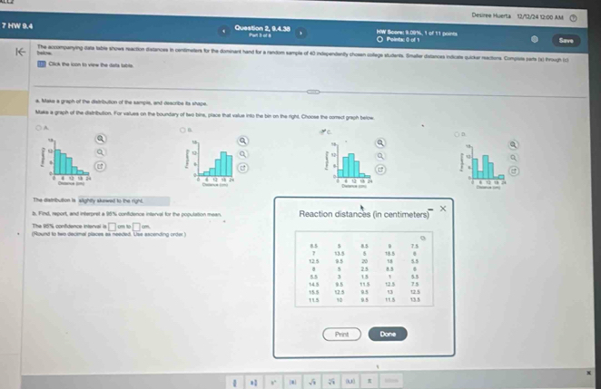 Desiree Huerta 12/12/24 12:00 AM 
7 HW 9.4 Question 2, 9.4.38 Parl 3 of 8 HW Score: I.09%, 1 of 11 points O Pointac 0 of 1 Save 
below The accompanying data table shows reaction distances in centimeters for the dominant hand for a random sample of 40 independently chosen college students. Smafter distances indicate quicker reactions. Compise parts (x) through (c) 
Click the icon to view the dats tabls. 
a. Make a graph of the distribution of the sample, and describe its shape. 
Maks a graph of the distribution. For vaues on the boundary of two bins, place that value into the bin on the right. Choose the comect graph below 
B 
) A. ( D. 
C 
e 


The distribution is slighty skewed to the right. 
b. Find, report, and interpret a 95% confidence interval for the population mean. Reaction distances (in centimeters) 
The 16% confidence interval is □ m□ m
(Round to two decimal places as needed. Lse ascending order
7.5
B. 5 5 8.5 18.5
2 13.5 5 5.5
20 58
12.5 9.5 2.5 8.5
8 5
55 3 15
14.5 9.5 12.5 5.5 7.5
115 1/5.5 12.5 9.5 13 t2 5
10 9.5 1.5 13.5
Print Dona 
* ,. m 5 5 0u π ites