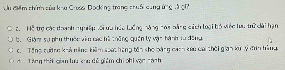 Ưu điểm chính của kho Cross-Docking trong chuỗi cung ứng là gì?
a. Hỗ trợ các doanh nghiệp tối ưu hóa luồng hàng hóa bằng cách loại bỏ việc lưu trữ dài hạn.
b. Giảm sự phụ thuộc vào các hệ thống quản lý vận hành tự động.
c. Tăng cường khả năng kiểm soát hàng tồn kho bằng cách kéo dài thời gian xử lý đơn hàng.
d. Tăng thời gian lưu kho để giảm chi phí vận hành.