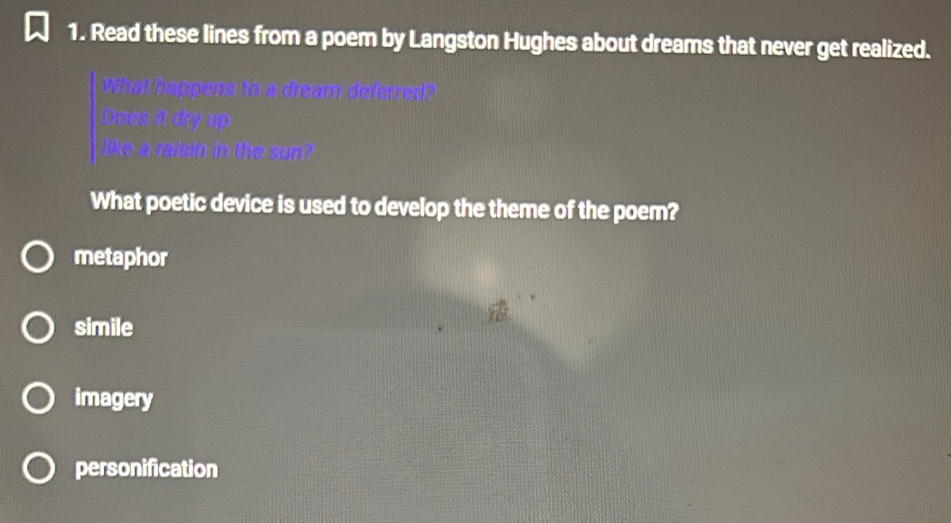 Read these lines from a poem by Langston Hughes about dreams that never get realized.
be
ke a raisin in the sun"
What poetic device is used to develop the theme of the poem?
metaphor
simile
imagery
personification