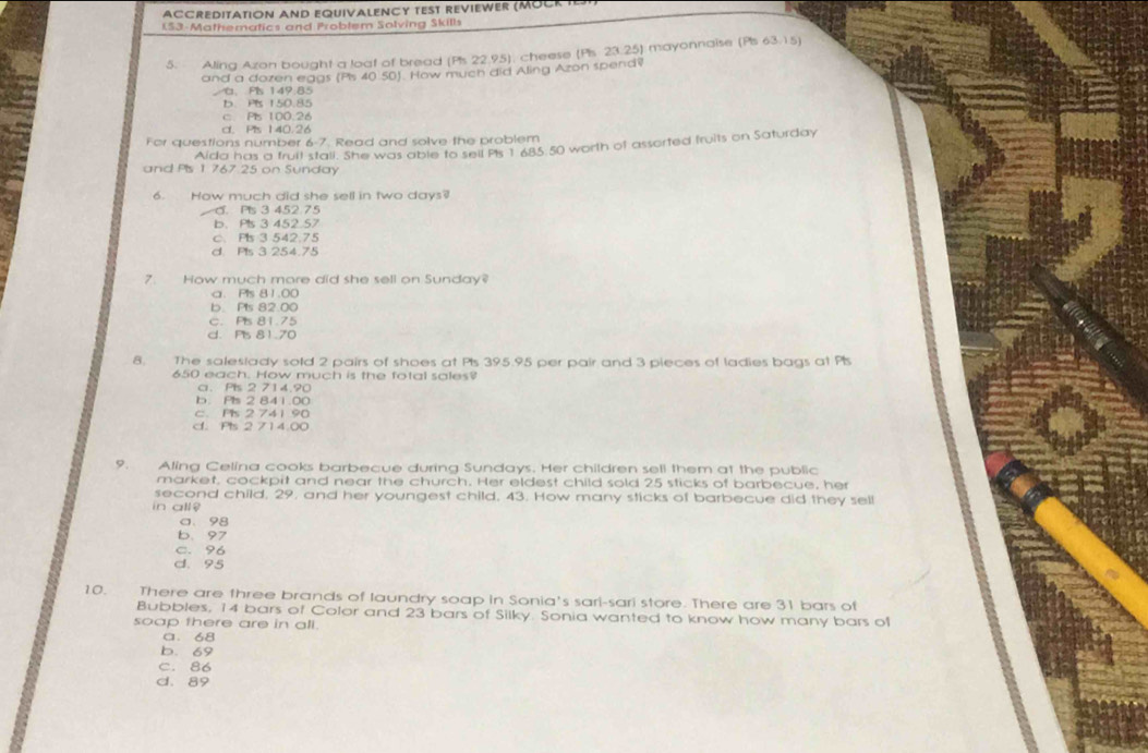 ACCREDITATION AND EQUIVALENCY TEST REVIEWER (MOCK 
IS3-Mathematics and Problem Solving Skills
5. Aling Azon bought a loat of bread (Pis 22.95): cheese (Pis. 23.25) mayonnaise (Pis 63.15)
and a dozen eggs (Ps 40 50). How much did Aling Azon spend?
G、 Pls 149:85
b. PIs 150.85
c Ps 100.26
d. Pis 140.26
For questions number 6-7. Read and solve the problem
Aida has a fruil stall. She was able to sell PIs 1685 50 worth of assorted fruits on Saturday
and Pis 1 767 25 on Sunday
6. How much did she sell in two days?
C. Pls 3 452 75
b. Pls 3 452.57
c. Ps 3 542.75
d. Pls 3 254.75
7. How much more did she sell on Sunday?
a. Pls 81.00
b. Pts 82.00
c. Pis 81.75
d. Ps 81.70
8. The saleslady sold 2 pairs of shoes at Pts 395.95 per pair and 3 pieces of ladies bags at Ps
650 each. How much is the fotal sales?
c. Pls 2 714.90
b. Pls 2 841.00
c. Pls 2 741 90
d. Pls 2 714.00
9. Aling Celina cooks barbecue during Sundays. Her children sell them at the public
market, cockpit and near the church. Her eldest child sold 25 sticks of barbecue, her
second child, 29, and her youngest child, 43. How many sticks of barbecue did they sel!
in all $
a. 98
b. 97
C. 96
d. 95
10. There are three brands of laundry soap in Sonia's sari-sari store. There are 31 bars of
Bubbles, 14 bars of Color and 23 bars of Silky. Sonia wanted to know how many bars of
soap there are in all.
a. 68
b. 69
C. 86
d. 89