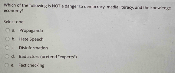 Which of the following is NOT a danger to democracy, media literacy, and the knowledge
economy?
Select one:
a. Propaganda
b. Hate Speech
c. Disinformation
d. Bad actors (pretend "experts")
e. Fact checking