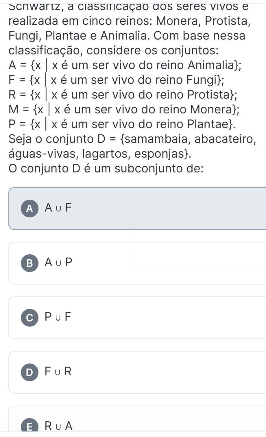 Schwartz, a classificação dos seres vivos e
realizada em cinco reinos: Monera, Protista,
Fungi, Plantae e Animalia. Com base nessa
classificação, considere os conjuntos:
A= x|x é um ser vivo do reino Animalia;
F= x é um ser vivo do reino Fungi;
R= x|x é um ser vivo do reino Protista;
M= x|x é um ser vivo do reino Monera;
P= x|x é um ser vivo do reino Plantae.
Seja o conjunto D= samambaia, abacateiro,
águas-vivas, lagartos, esponjas.
O conjunto D é um subconjunto de:
A A∪ F
B A∪ P
C P∪ F
D F∪ R
E R∪ A