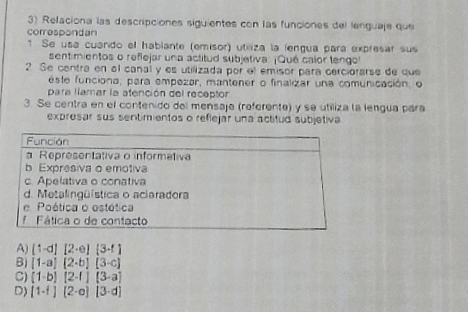 Relaciona las descripciones siguientes con las funciónes del lerguaje que
correspondan
1 Se usa cuando el habiante (emisor) utliza la lengua para expresar sus
sentimientos o reflejar una actitud subjetiva: ¡Qué calor lengol
2 Se centra en el canal y es utilizada por el emisor para cerciorarse de que
este funciona, para empezar, mantener o finalizar una comunicación, o
para lamar la atención del receptor
3. Se centra en el contenido del mensaje (referente) y se utiliza la lengua para
exprosar sus sentmientos o reflejar una actitud subjetiva
A) (1-d)(2-e)(3-t)
B  1-a [2-b][3-c]
C) (1-b)(2-1)(3-a)
D) (1-1)(2-a)(3-d)