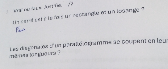 Vrai ou faux. Justifie. /2 
Un carré est à la fois un rectangle et un losange ? 
Les diagonales d’un parallélogramme se coupent en leur 
mêmes longueurs ?