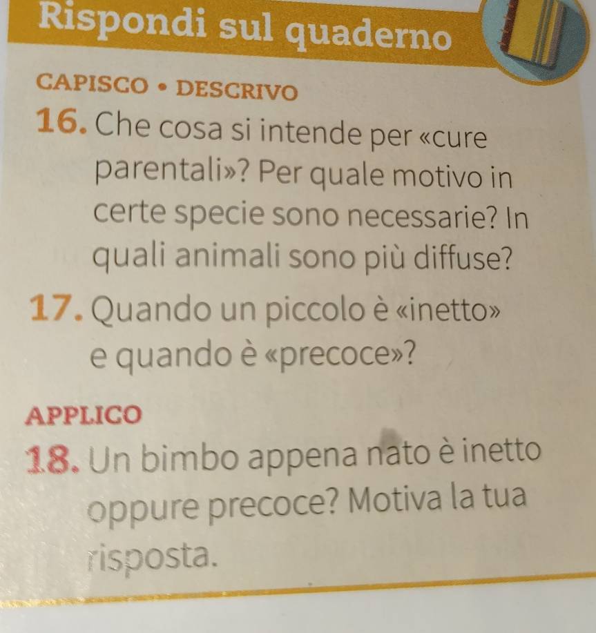 Rispondi sul quaderno 
CAPISCO • DESCRIVO 
16. Che cosa si intende per «cure 
parentali»? Per quale motivo in 
certe specie sono necessarie? In 
quali animali sono più diffuse? 
17. Quando un piccolo è «inetto» 
e quando è «precoce»? 
APPLICO 
18. Un bimbo appena nato è inetto 
oppure precoce? Motiva la tua 
risposta.