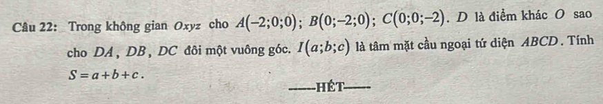 Trong không gian Oxyz cho A(-2;0;0); B(0;-2;0); C(0;0;-2). D là điểm khác O sao 
cho DA , DB , DC đôi một vuông góc. I(a;b;c) là tâm mặt cầu ngoại tứ diện ABCD. Tính
S=a+b+c. 
_hết_