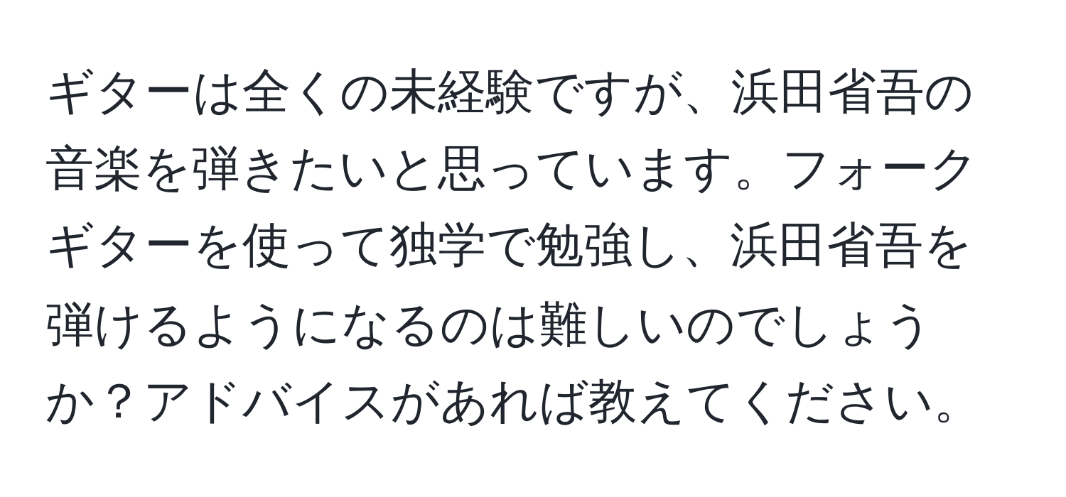 ギターは全くの未経験ですが、浜田省吾の音楽を弾きたいと思っています。フォークギターを使って独学で勉強し、浜田省吾を弾けるようになるのは難しいのでしょうか？アドバイスがあれば教えてください。