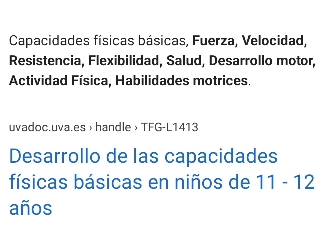 Capacidades físicas básicas, Fuerza, Velocidad, 
Resistencia, Flexibilidad, Salud, Desarrollo motor, 
Actividad Física, Habilidades motrices. 
uvadoc.uva.es > handle > TFG-L1413 
Desarrollo de las capacidades 
físicas básicas en niños de 11-12
años