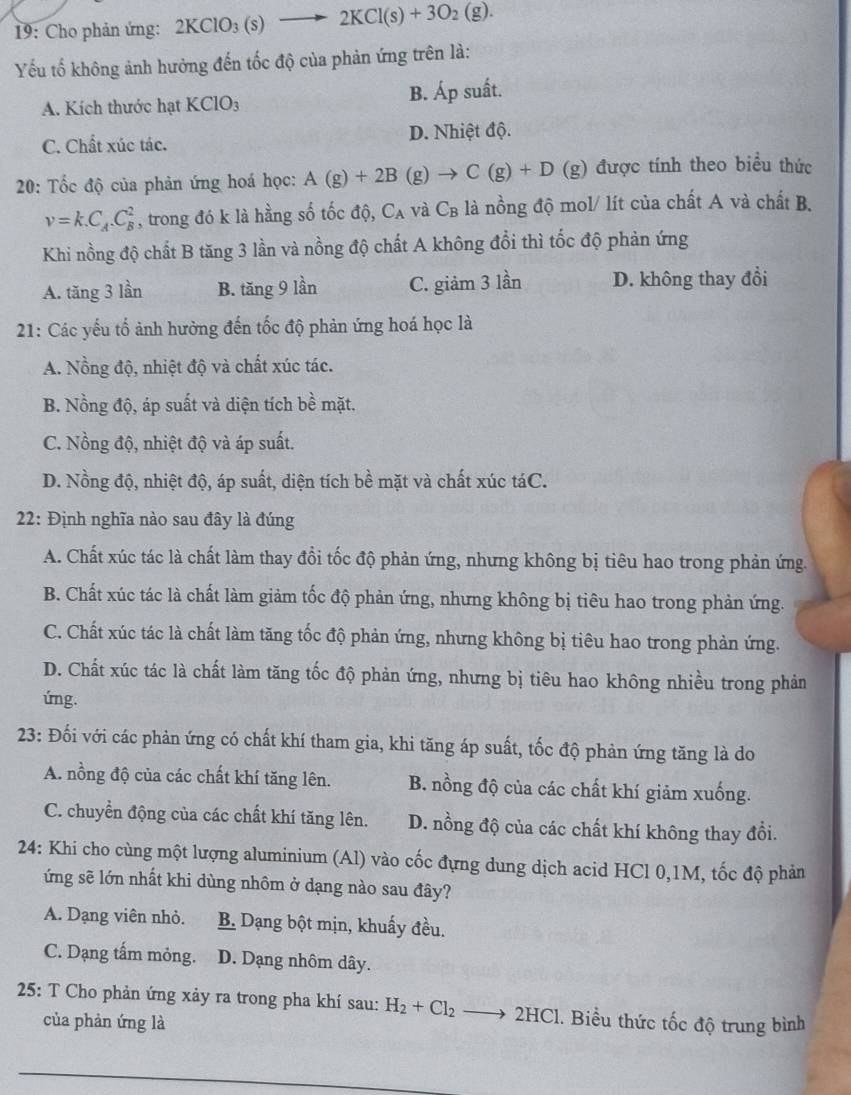 19: Cho phản ứng: 2KClO_3(s) to 2KCl(s)+3O_2(g).
Yếu tố không ảnh hưởng đến tốc độ của phản ứng trên là:
A. Kích thước hạt KClO_3 B. Áp suất.
C. Chất xúc tác. D. Nhiệt độ.
* 20: Tốc độ của phản ứng hoá học: A(g)+2B(g)to C(g)+D (g) được tính theo biểu thức
v=k.C_A.C_B^(2 , trong đó k là hằng số tốc độ, C_A) và C_B là nồng độ mol/ lít của chất A và chất B.
Khi nồng độ chất B tăng 3 lần và nồng độ chất A không đổi thì tốc độ phản ứng
A. tăng 3 lần B. tăng 9 lần C. giảm 3 lần D. không thay đổi
21: Các yếu tố ảnh hưởng đến tốc độ phản ứng hoá học là
A. Nồng độ, nhiệt độ và chất xúc tác.
B. Nồng độ, áp suất và diện tích bề mặt.
C. Nồng độ, nhiệt độ và áp suất.
D. Nồng độ, nhiệt độ, áp suất, diện tích bề mặt và chất xúc táC.
22: Định nghĩa nào sau đây là đúng
A. Chất xúc tác là chất làm thay đổi tốc độ phản ứng, nhưng không bị tiêu hao trong phản ứng.
B. Chất xúc tác là chất làm giảm tốc độ phản ứng, nhưng không bị tiêu hao trong phản ứng.
C. Chất xúc tác là chất làm tăng tốc độ phản ứng, nhưng không bị tiêu hao trong phản ứng.
D. Chất xúc tác là chất làm tăng tốc độ phản ứng, nhưng bị tiêu hao không nhiều trong phản
úng.
23: Đối với các phản ứng có chất khí tham gia, khi tăng áp suất, tốc độ phản ứng tăng là do
A. nồng độ của các chất khí tăng lên. B. nồng độ của các chất khí giảm xuống.
C. chuyển động của các chất khí tăng lên. D. nồng độ của các chất khí không thay đổi.
24: Khi cho cùng một lượng aluminium (Al) vào cốc đựng dung dịch acid HCl 0,1M, tốc độ phản
ứng sẽ lớn nhất khi dùng nhôm ở dạng nào sau đây?
A. Dạng viên nhỏ. B. Dạng bột mịn, khuấy đều.
C. Dạng tấm mỏng. D. Dạng nhôm dây.
25: T Cho phản ứng xảy ra trong pha khí sau: H_2+Cl_2to 2HCl 1. Biểu thức tốc độ trung bình
của phản ứng là