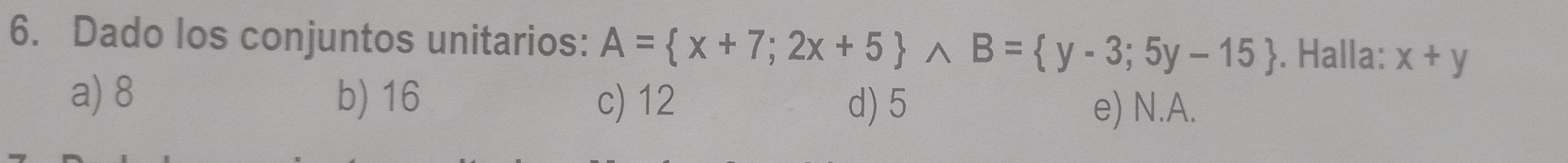 Dado los conjuntos unitarios: A=(x+7;2x+5)^(B= y-3;5y-15). Halla: x+y
a) 8 b) 16 c) 12 d) 5 e) N. A.