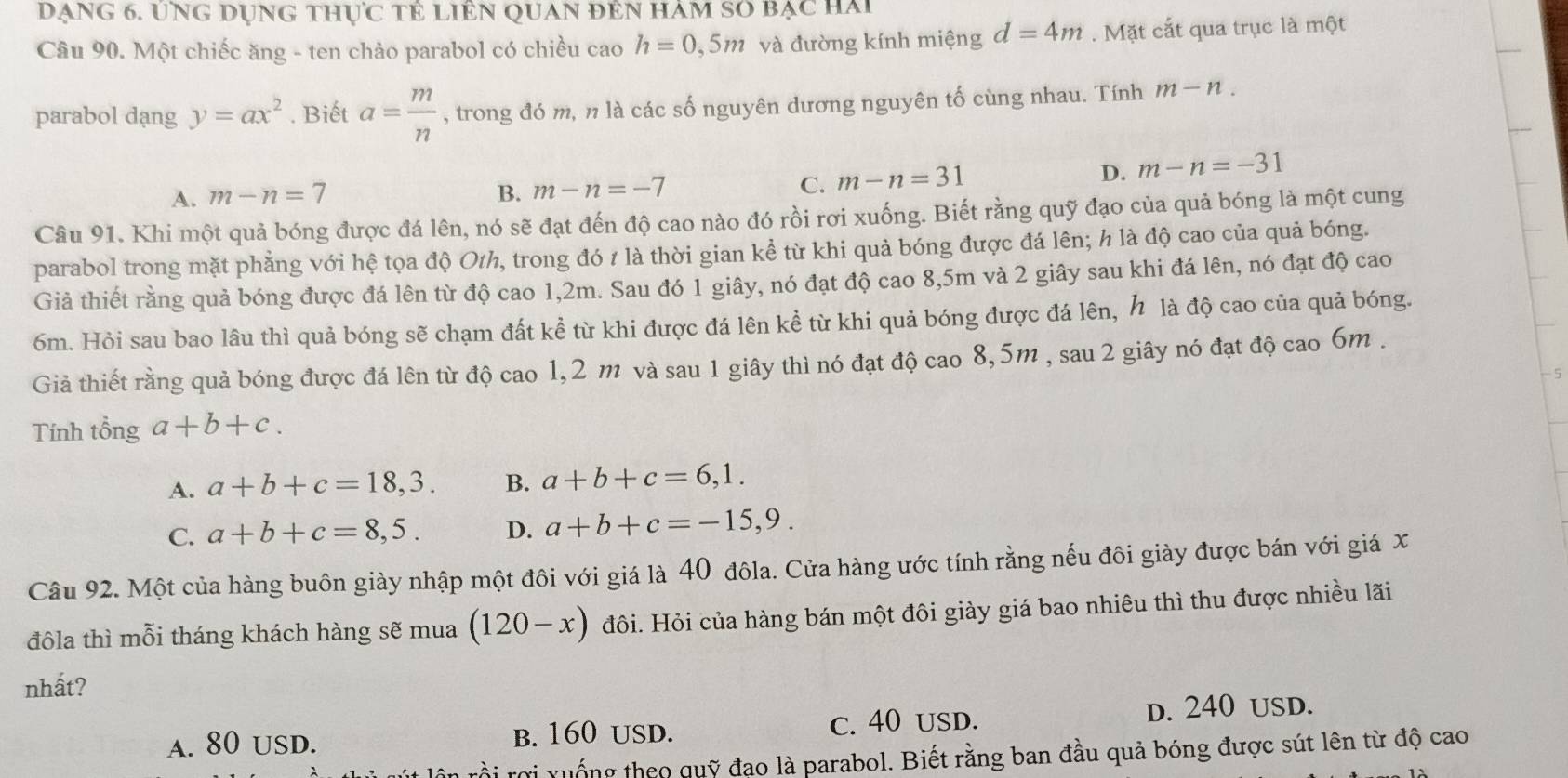 ạng 6. ứng dụng thực tẻ liên quan đên hàm số bạc hai
Câu 90. Một chiếc ăng - ten chảo parabol có chiều cao h=0,5m và đường kính miệng d=4m. Mặt cắt qua trục là một
parabol dạng y=ax^2. Biết a= m/n  , trong đó m, n là các số nguyên dương nguyên tố cùng nhau. Tính m-n.
A. m-n=7 B. m-n=-7 C. m-n=31
D. m-n=-31
Câu 91. Khi một quả bóng được đá lên, nó sẽ đạt đến độ cao nào đó rồi rơi xuống. Biết rằng quỹ đạo của quả bóng là một cung
parabol trong mặt phẳng với hệ tọa độ O1h, trong đó 1 là thời gian kể từ khi quả bóng được đá lên; h là độ cao của quả bóng.
Giả thiết rằng quả bóng được đá lên từ độ cao 1,2m. Sau đó 1 giây, nó đạt độ cao 8,5m và 2 giây sau khi đá lên, nó đạt độ cao
6m. Hỏi sau bao lâu thì quả bóng sẽ chạm đất kể từ khi được đá lên kể từ khi quả bóng được đá lên, h là độ cao của quả bóng.
Giả thiết rằng quả bóng được đá lên từ độ cao 1,2 m và sau 1 giây thì nó đạt độ cao 8,5m , sau 2 giây nó đạt độ cao 6m .
5
Tính tổng a+b+c.
A. a+b+c=18,3. B. a+b+c=6,1.
C. a+b+c=8,5. D. a+b+c=-15,9.
Câu 92. Một của hàng buôn giày nhập một đôi với giá là 40 đôla. Cửa hàng ước tính rằng nếu đôi giày được bán với giá x
đôla thì mỗi tháng khách hàng sẽ mua (120-x) Hôi. Hỏi của hàng bán một đôi giày giá bao nhiêu thì thu được nhiều lãi
nhất?
A. 80 USD. b. 160 uSD. C. 40 USD.
d. 240 uSD.
rồi rợi xuống theo quỹ đạo là parabol. Biết rằng ban đầu quả bóng được sút lên từ độ cao