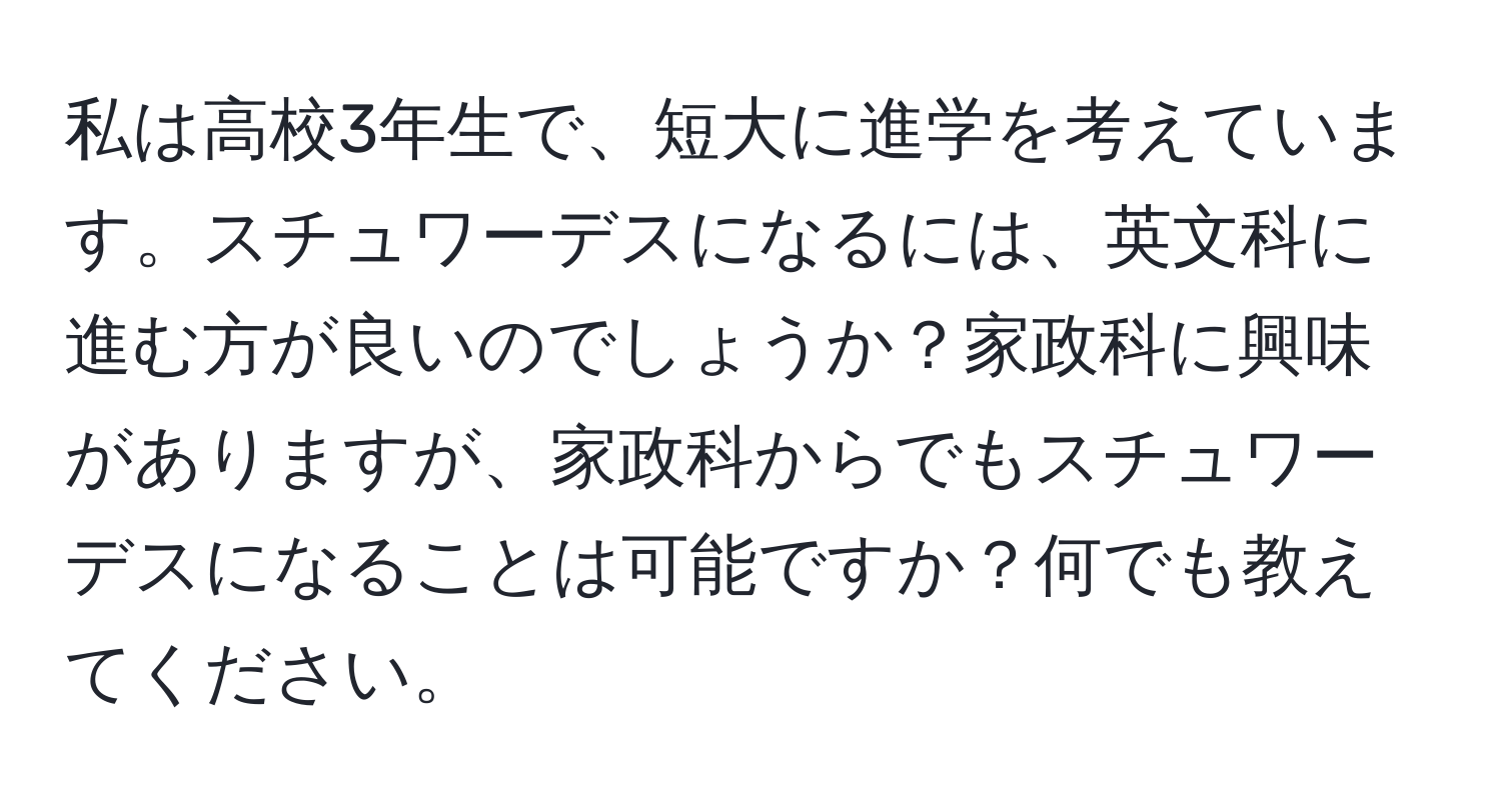 私は高校3年生で、短大に進学を考えています。スチュワーデスになるには、英文科に進む方が良いのでしょうか？家政科に興味がありますが、家政科からでもスチュワーデスになることは可能ですか？何でも教えてください。