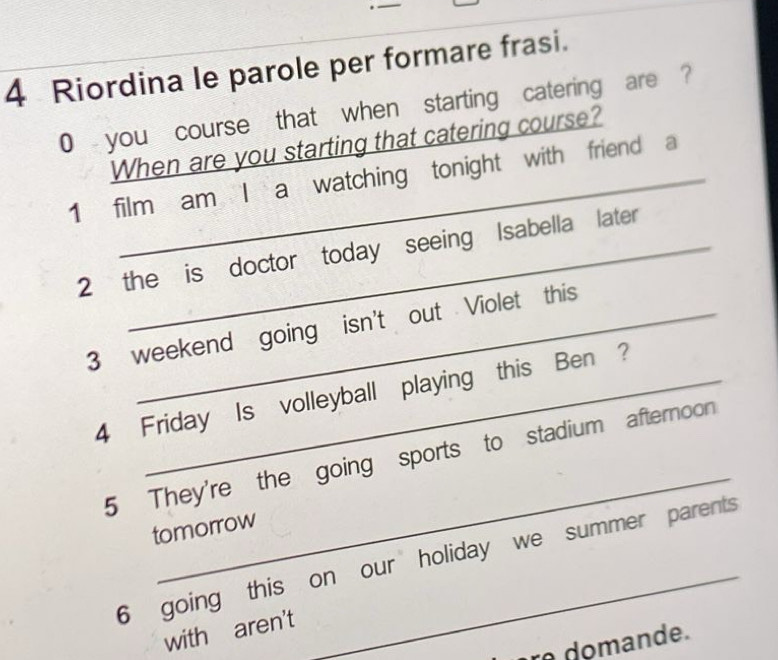 Riordina le parole per formare frasi. 
0 you course that when starting catering are ? 
When are you starting that catering course? 
1 film am I a watching tonight with friend a 
2 the is doctor today seeing Isabella later 
3 weekend going isn't out Violet this 
4 Friday Is volleyball playing this Ben ? 
_ 
5 They're the going sports to stadium afternoon 
tomorrow 
6 going this on our holiday we summer parents 
with aren't 
r do mande.