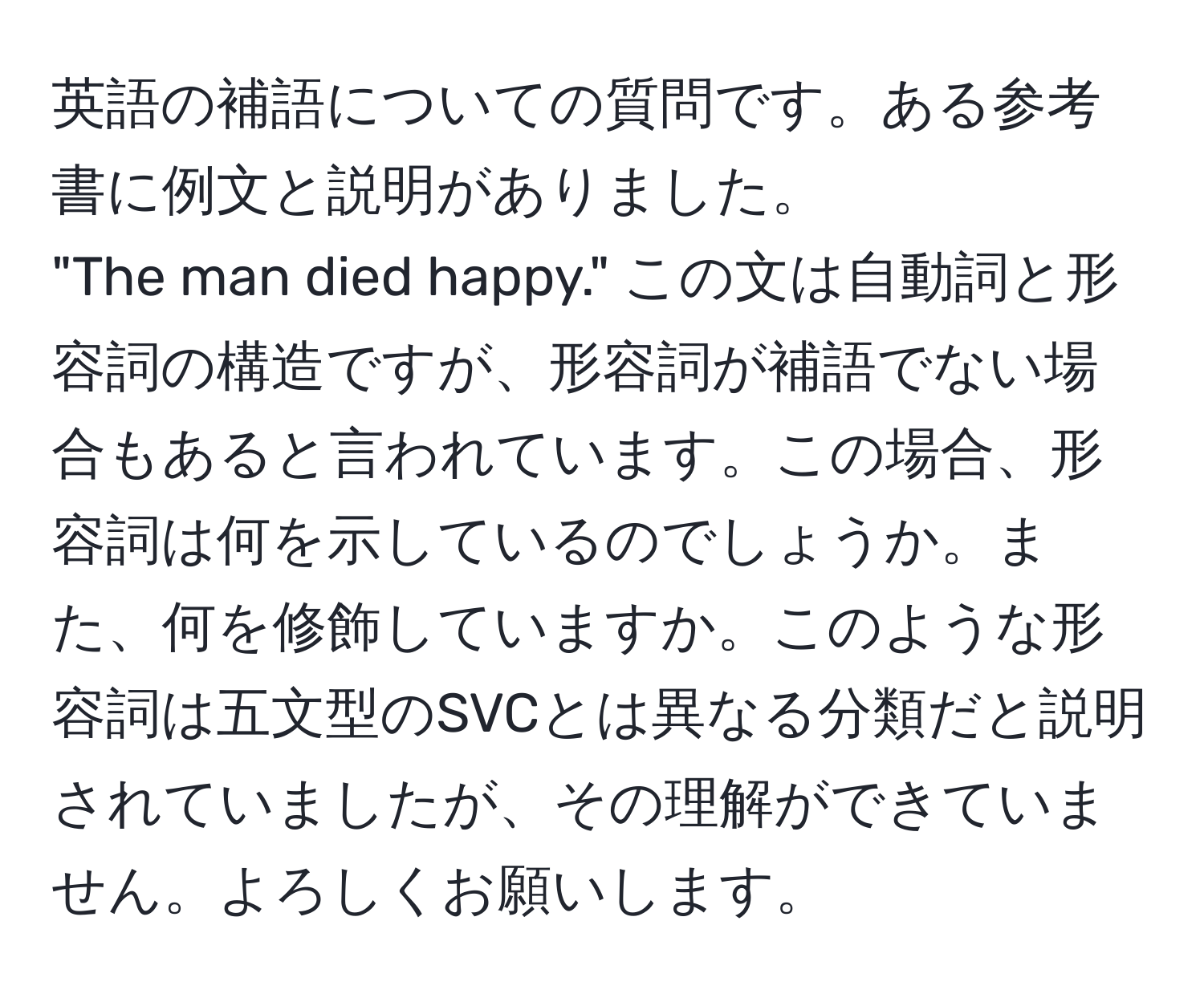 英語の補語についての質問です。ある参考書に例文と説明がありました。  
"The man died happy." この文は自動詞と形容詞の構造ですが、形容詞が補語でない場合もあると言われています。この場合、形容詞は何を示しているのでしょうか。また、何を修飾していますか。このような形容詞は五文型のSVCとは異なる分類だと説明されていましたが、その理解ができていません。よろしくお願いします。