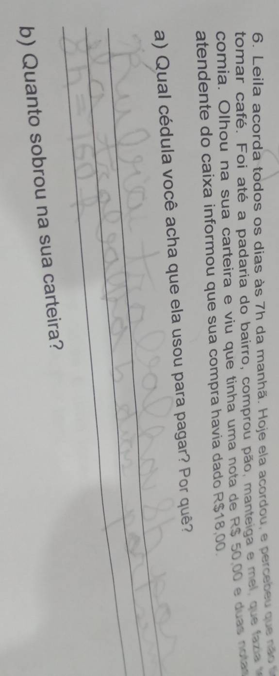 Leila acorda todos os dias às 7h da manhã. Hoje ela acordou, e percebeu que não 
tomar café. Foi até a padaria do bairro, comprou pão, manteiga e mel, que fazi 
comia. Olhou na sua carteira e viu que tinha uma nota de R$ 50,00 e duas nota 
atendente do caixa informou que sua compra havia dado R$18,00. 
_ 
_ 
a) Qual cédula você acha que ela usou para pagar? Por quê? 
_ 
b) Quanto sobrou na sua carteira?
