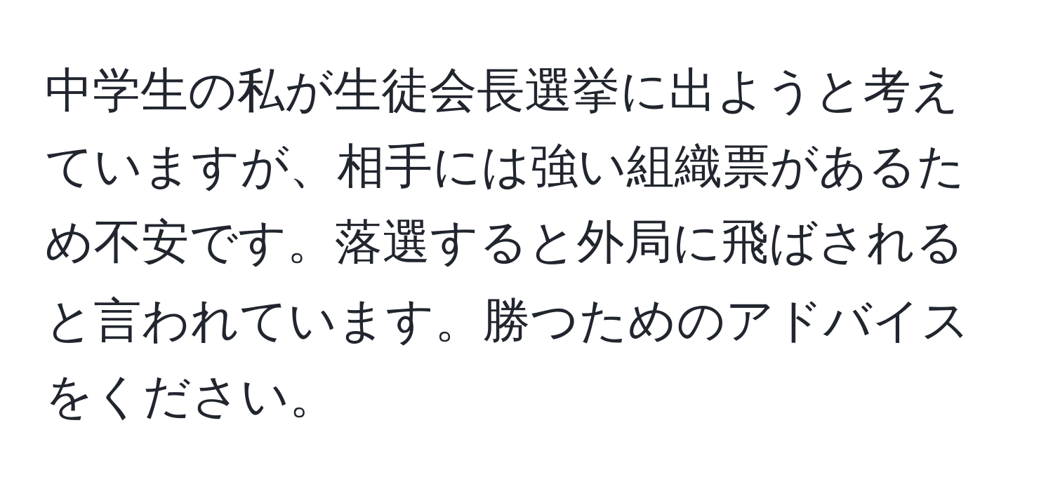 中学生の私が生徒会長選挙に出ようと考えていますが、相手には強い組織票があるため不安です。落選すると外局に飛ばされると言われています。勝つためのアドバイスをください。