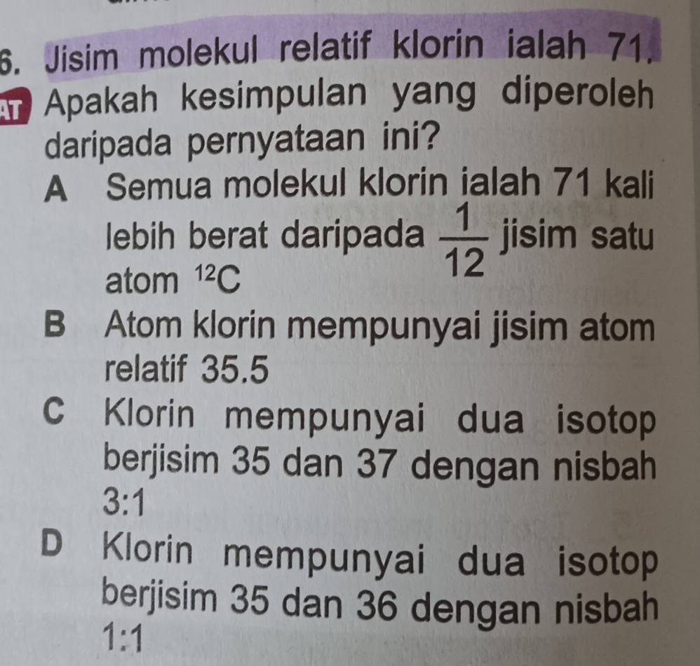 Jisim molekul relatif klorin ialah 71.
Apakah kesimpulan yang diperoleh
daripada pernyataan ini?
A Semua molekul klorin ialah 71 kali
lebih berat daripada  1/12  jisim satu
atom^(12)C
B Atom klorin mempunyai jisim atom
relatif 35.5
Klorin mempunyai dua isotop
berjisim 35 dan 37 dengan nisbah
3:1
D Klorin mempunyai dua isotop
berjisim 35 dan 36 dengan nisbah
1:1