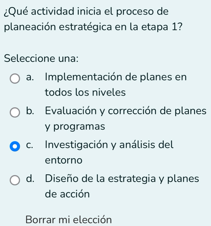 ¿Qué actividad inicia el proceso de
planeación estratégica en la etapa 1?
Seleccione una:
a. Implementación de planes en
todos los niveles
b. Evaluación y corrección de planes
y programas
c. Investigación y análisis del
entorno
d. Diseño de la estrategia y planes
de acción
Borrar mi elección