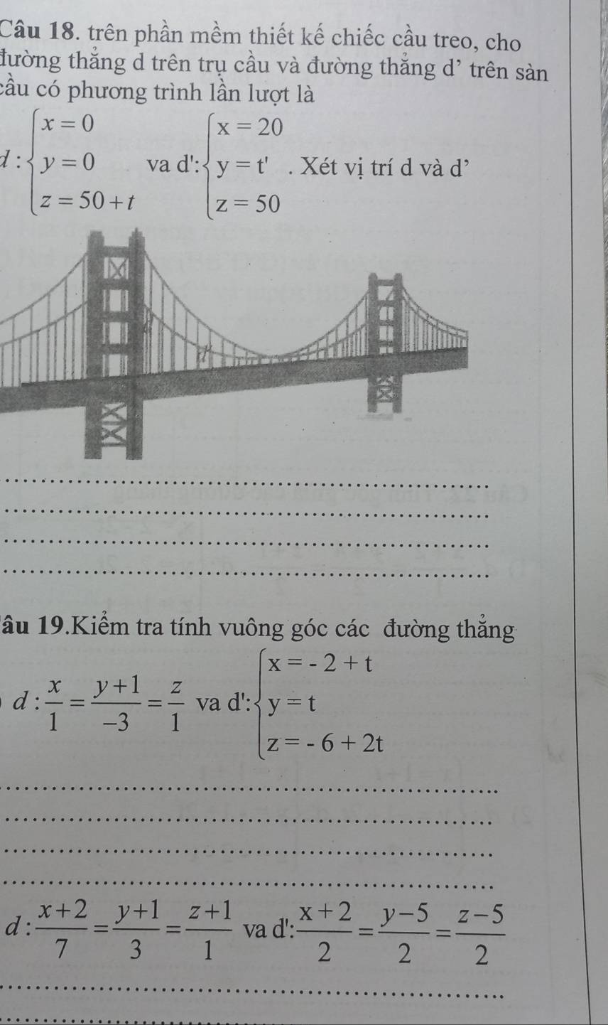 trên phần mềm thiết kế chiếc cầu treo, cho 
đường thắng d trên trụ cầu và đường thắng d' trên sàn 
cầu có phương trình lần lượt là 
1 beginarrayl x=0 y=0 z=50+tendarray. va d': beginarrayl x=20 y=t' z=50endarray.. Xét vị trí d và d' 
_ 
_ 
_ 
_ 
1âu 19.Kiểm tra tính vuông góc các đường thắng 
d:  x/1 = (y+1)/-3 = z/1  va d': beginarrayl x=-2+t y=t z=-6+2tendarray.
_ 
_ 
_ 
_ 
d :  (x+2)/7 = (y+1)/3 = (z+1)/1  va d':  (x+2)/2 = (y-5)/2 = (z-5)/2 
_ 
__