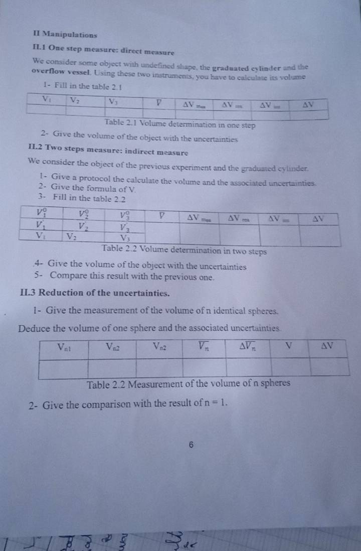II Manipulations
II.1 One step measure: direct measure
We consider some object with undefined shape, the graduated cylinder and the
overflow vessel. Using these two instruments, you have to calculate its volume
1- Fill in the table 2.1
ination in one step
2- Give the volume of the object with the uncertainties
IL.2 Two steps measure: indirect measure
We consider the object of the previous experiment and the graduated cylinder.
1- Give a protocol the calculate the volume and the associated uncertainties.
2- Give the formula of V
3- Fill in the table 2.2
ermination in two steps
4- Give the volume of the object with the uncertainties
5- Compare this result with the previous one.
II.3 Reduction of the uncertainties.
1- Give the measurement of the volume of n identical spheres.
Deduce the volume of one sphere and the associated uncertainties.
Table 2.2 Measurement of the volume of n sphers
2- Give the comparison with the result of n=1.
6