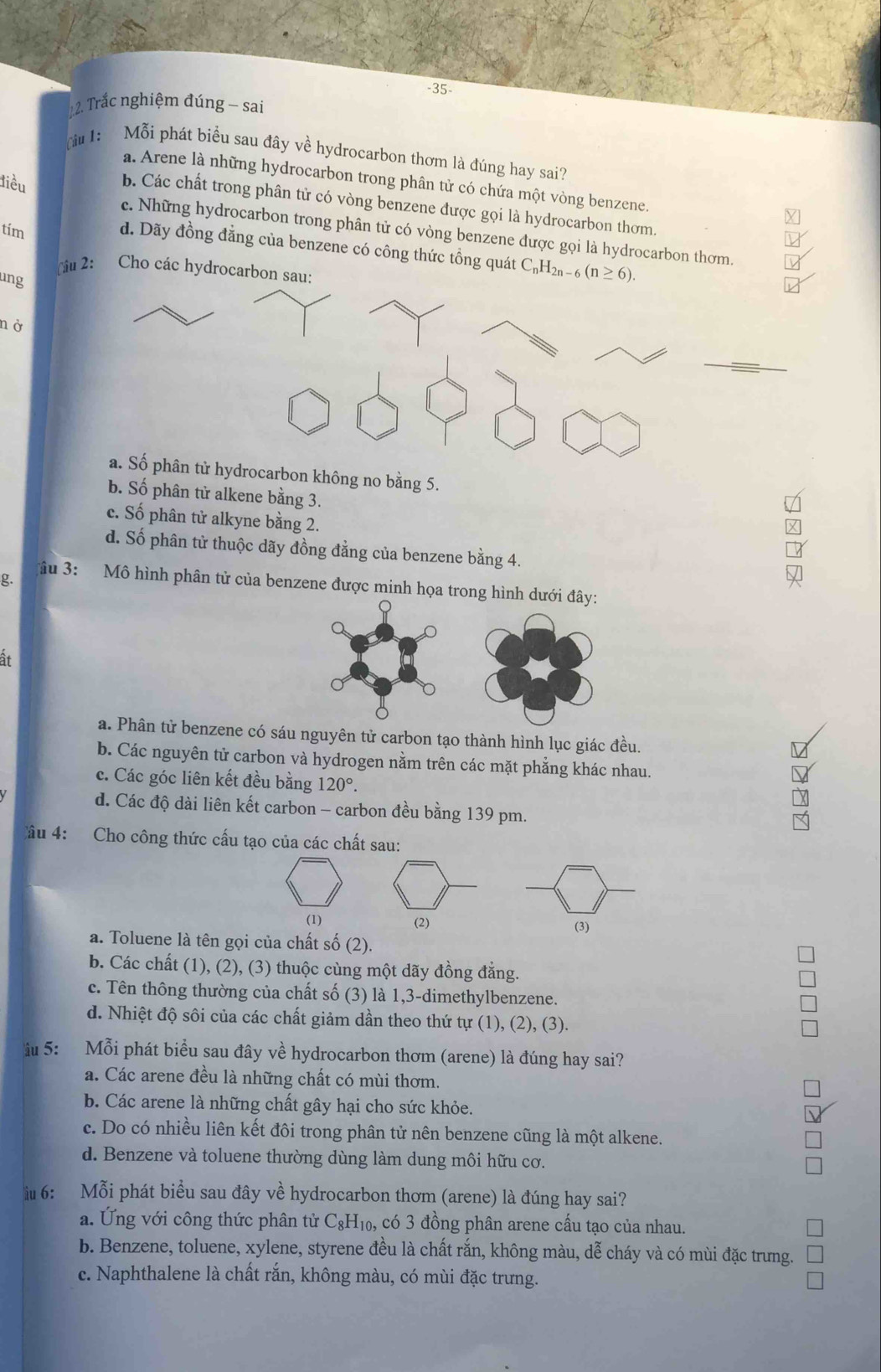 35-
2. Trắc nghiệm đúng - sai
(u 1: Mỗi phát biểu sau đây về hydrocarbon thơm là đúng hay sai?
a. Arene là những hydrocarbon trong phân tử có chứa một vòng benzene.
điều
b. Các chất trong phân tử có vòng benzene được gọi là hydrocarbon thơm.
tím
c. Những hydrocarbon trong phân tử có vòng benzene được gọi là hydrocarbon thơm.
d. Dãy đồng đẳng của benzene có công thức tổng quát C_nH_2n-6(n≥ 6).
cậu 2: Cho các hydrocarbon sau:
ung
nở
_
a. Số phân tử hydrocarbon không no bằng 5.
b. Số phân tử alkene bằng 3.
√
c. Số phân tử alkyne bằng 2.
d. Số phân tử thuộc dãy đồng đẳng của benzene bằng 4.
g.

âu 3: Mô hình phân tử của benzene được minh họa trong hì
it
a. Phân tử benzene cóáu nguyên tử carbon tạo thành hình lục giác đều.
b. Các nguyên tử carbon và hydrogen nằm trên các mặt phẳng khác nhau.
c. Các góc liên kết đều bằng 120°.
d. Các độ dài liên kết carbon - carbon đều bằng 139 pm.
Câu 4: Cho công thức cấu tạo của các chất sau:
(1) (2) (3)
a. Toluene là tên gọi của chất số (2).
b. Các chất (1), (2), (3) thuộc cùng một dãy đồng đẳng.
c. Tên thông thường của chất số (3) là 1,3-dimethylbenzene.
d. Nhiệt độ sôi của các chất giảm dần theo thứ tự (1), (2), (3).
u 5: Mỗi phát biểu sau đây về hydrocarbon thơm (arene) là đúng hay sai?
a. Các arene đều là những chất có mùi thơm.
b. Các arene là những chất gây hại cho sức khỏe.
c. Do có nhiều liên kết đôi trong phân tử nên benzene cũng là một alkene.
d. Benzene và toluene thường dùng làm dung môi hữu cơ.
iu 6: Mỗi phát biểu sau đây về hydrocarbon thơm (arene) là đúng hay sai?
a. Ứng với công thức phân tử C_8H_10 , có 3 đồng phân arene cấu tạo của nhau.
b. Benzene, toluene, xylene, styrene đều là chất rắn, không màu, dễ cháy và có mùi đặc trưng.
c. Naphthalene là chất rắn, không màu, có mùi đặc trưng.