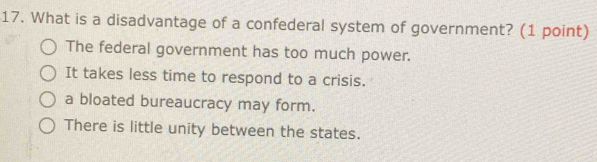 What is a disadvantage of a confederal system of government? (1 point)
The federal government has too much power.
It takes less time to respond to a crisis.
a bloated bureaucracy may form.
There is little unity between the states.