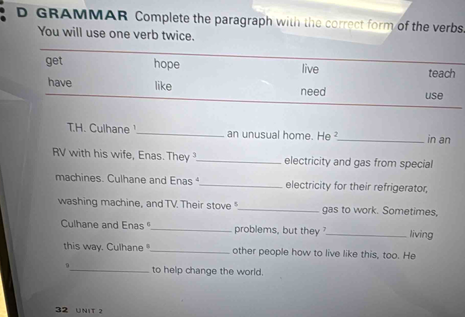 GRAMMAR Complete the paragraph with the correct form of the verbs. 
You will use one verb twice. 
TH. Culhane _an unusual home. He ²_ in an 
RV with his wife, Enas. They _electricity and gas from special 
machines. Culhane and Enas ⁴_ electricity for their refrigerator, 
washing machine, and TV. Their stove §_ gas to work. Sometimes, 
Culhane and Enasθ_ problems, but they _living 
this way. Culhane_ other people how to live like this, too. He 
_9 
to help change the world. 
32 UNIT 2