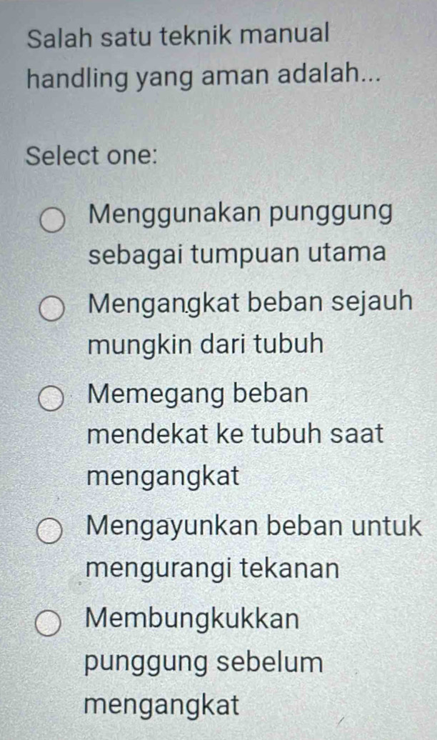 Salah satu teknik manual
handling yang aman adalah...
Select one:
Menggunakan punggung
sebagai tumpuan utama
Mengangkat beban sejauh
mungkin dari tubuh
Memegang beban
mendekat ke tubuh saat
mengangkat
Mengayunkan beban untuk
mengurangi tekanan
Membungkukkan
punggung sebelum
mengangkat