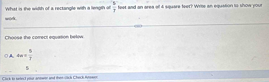 What is the width of a rectangle with a length of  5/7  feet and an area of 4 square feet? Write an equation to show your
work.
Choose the correct equation below.
A. 4w= 5/7 
5
Click to select your answer and then click Check Answer.