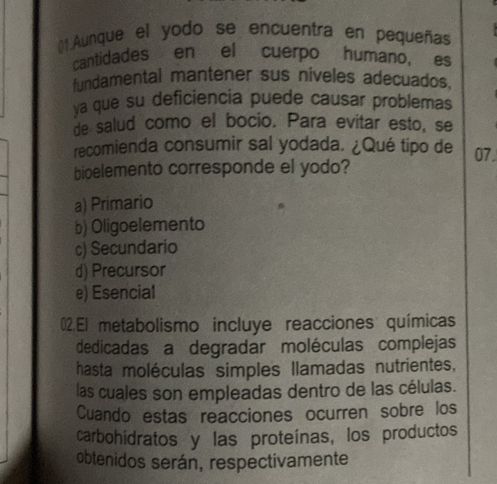 ()1. Aunque el yodo se encuentra en pequeñas
cantidades en el cuerpo humano, es
fundamental mantener sus niveles adecuados,
ya que su deficiencia puede causar problemas
de salud como el bocio. Para evitar esto, se
recomienda consumir sal yodada. ¿Qué tipo de 07
bioelemento corresponde el yodo?
a) Primario
b) Oligoelemento
c) Secundario
d) Precursor
e) Esencial
02.El metabolismo incluye reacciones químicas
dedicadas a degradar moléculas complejas
hasta moléculas simples llamadas nutrientes,
las cuales son empleadas dentro de las células.
Cuando estas reacciones ocurren sobre los
carbohidratos y las proteínas, los productos
obtenidos serán, respectivamente