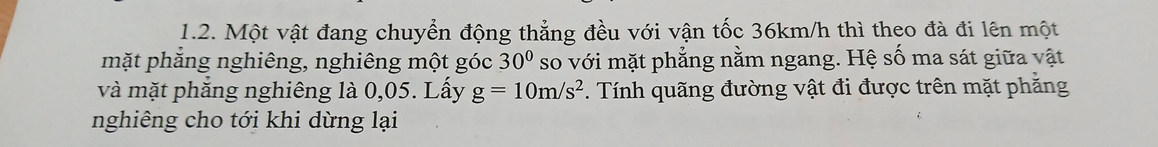 Một vật đang chuyển động thẳng đều với vận tốc 36km/h thì theo đà đi lên một 
mặt phăng nghiêng, nghiêng một góc 30° so với mặt phẳng nằm ngang. Hệ số ma sát giữa vật 
và mặt phẳng nghiêng là 0,05. Lấy g=10m/s^2. Tính quãng đường vật đi được trên mặt phăng 
nghiêng cho tới khi dừng lại