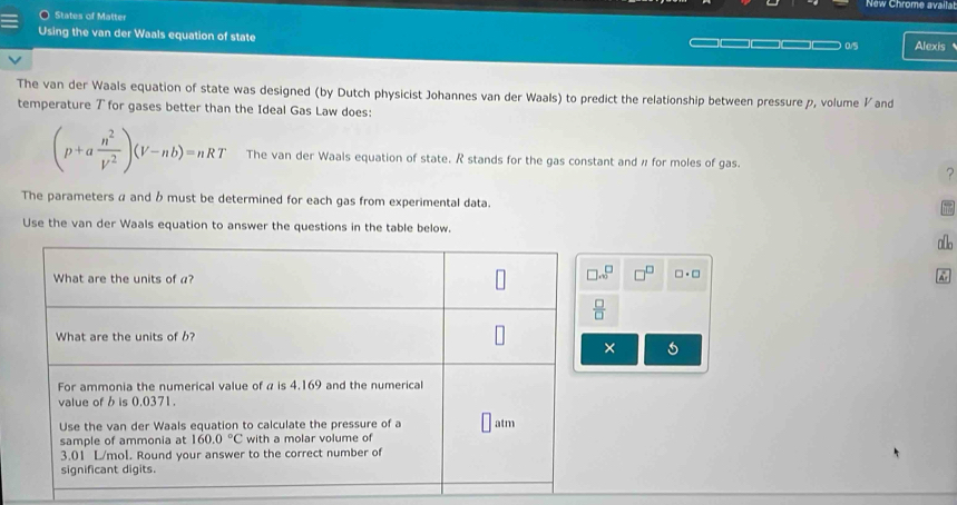 New Chrome availa
States of Matter
Using the van der Waals equation of state Alexis
0/5
The van der Waals equation of state was designed (by Dutch physicist Johannes van der Waals) to predict the relationship between pressure p, volume ½and
temperature ブ for gases better than the Ideal Gas Law does:
(p+a n^2/V^2 )(V-nb)=nRT The van der Waals equation of state. R stands for the gas constant and # for moles of gas.
?
The parameters α and b must be determined for each gas from experimental data.
Use the van der Waals equation to answer the questions in the table below.
a[o
□^(□) □ · □
×
