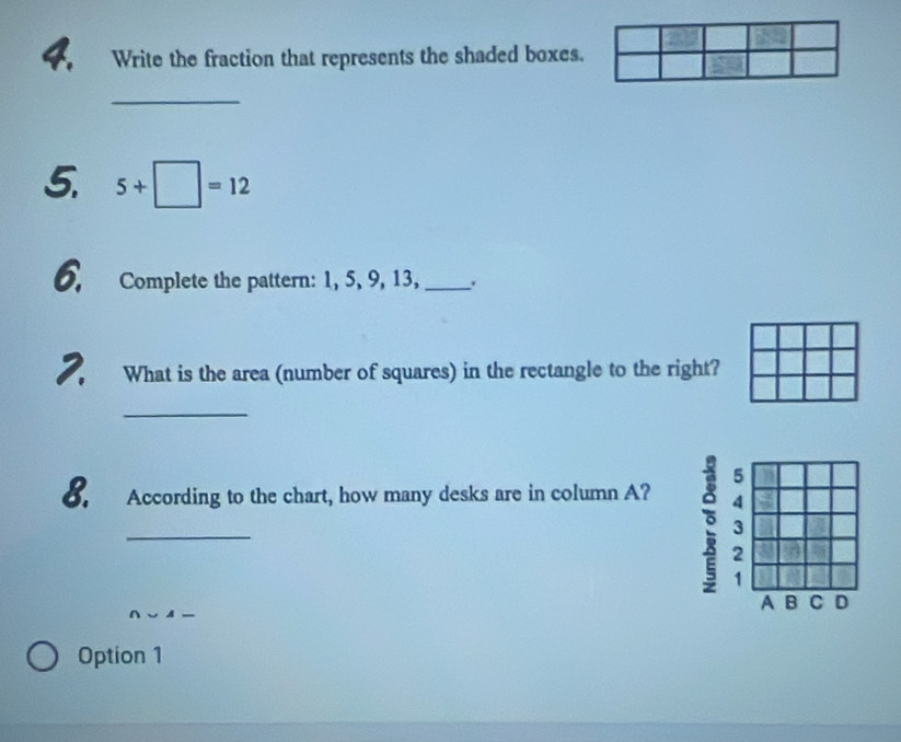 Write the fraction that represents the shaded boxes.
_
5. 5+□ =12
6. Complete the pattern: 1, 5, 9, 13, _.
7, What is the area (number of squares) in the rectangle to the right?
_
8. According to the chart, how many desks are in column A? 
_
Option 1