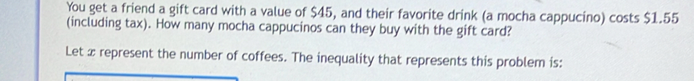 You get a friend a gift card with a value of $45, and their favorite drink (a mocha cappucino) costs $1.55
(including tax). How many mocha cappucinos can they buy with the gift card? 
Let x represent the number of coffees. The inequality that represents this problem is: