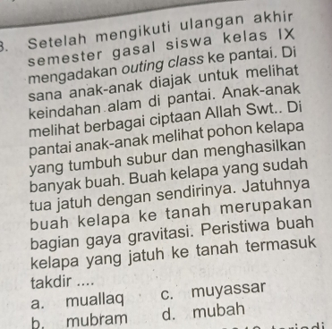 Setelah mengikuti ulangan akhir
semester gasal siswa kelas IX
mengadakan outing class ke pantai. Di
sana anak-anak diajak untuk melihat
keindahan alam di pantai. Anak-anak
melihat berbagai ciptaan Allah Swt.. Di
pantai anak-anak melihat pohon kelapa
yang tumbuh subur dan menghasilkan
banyak buah. Buah kelapa yang sudah
tua jatuh dengan sendirinya. Jatuhnya
buah kelapa ke tanah merupakan
bagian gaya gravitasi. Peristiwa buah
kelapa yang jatuh ke tanah termasuk
takdir ....
a. muallaq c. muyassar
b. mubram d. mubah