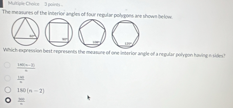 The measures of the interior angles of four regular polygons are shown below.
Which expression best represents the measure of one interior angle of a regular polygon having n sides?
 (180(n-2))/n 
 180/n 
180(n-2)
 360/n 