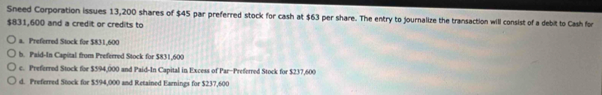 Sneed Corporation issues 13,200 shares of $45 par preferred stock for cash at $63 per share. The entry to journalize the transaction will consist of a debit to Cash for
$831,600 and a credit or credits to
a. Preferred Stock for $831,600
b. Paid-In Capital from Preferred Stock for $831,600
c. Preferred Stock for $594,000 and Paid-In Capital in Excess of Par-Preferred Stock for $237,600
d. Preferred Stock for $594,000 and Retained Earnings for $237,600